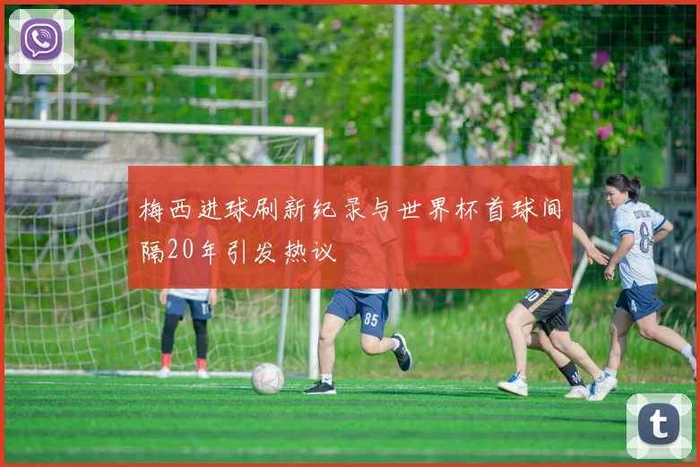 梅西进球刷新纪录与世界杯首球间隔20年引发热议