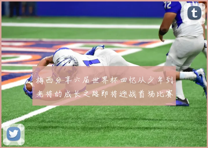 梅西分享六届世界杯回忆从少年到老将的成长之路即将迎战首场比赛
