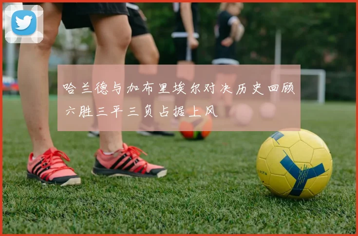 哈兰德与加布里埃尔对决历史回顾六胜三平三负占据上风