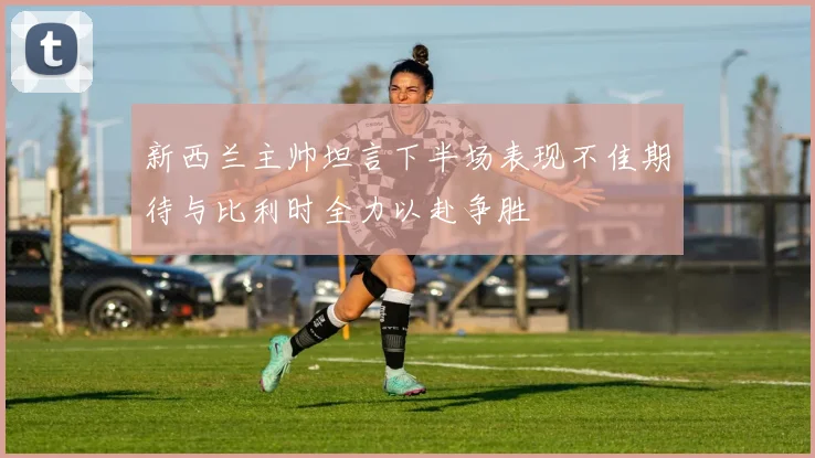新西兰主帅坦言下半场表现不佳期待与比利时全力以赴争胜